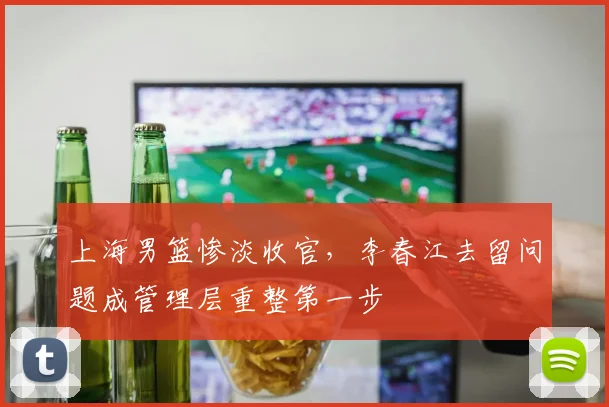 上海男篮惨淡收官，李春江去留问题成管理层重整第一步
