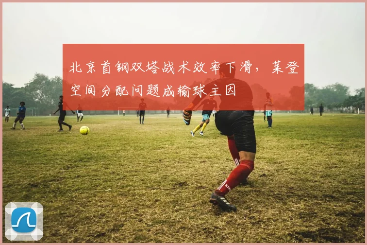 北京首钢双塔战术效率下滑，莱登空间分配问题成输球主因