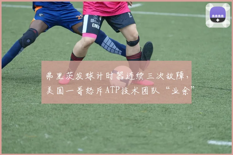 弗里茨发球计时器连续三次故障,美国一哥怒斥ATP技术团队“业余”