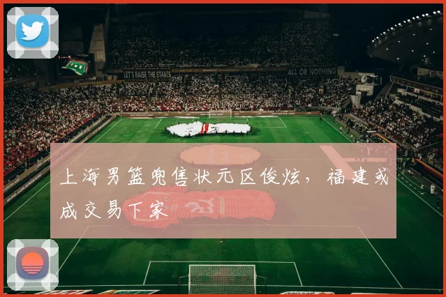 上海男篮兜售状元区俊炫，福建或成交易下家