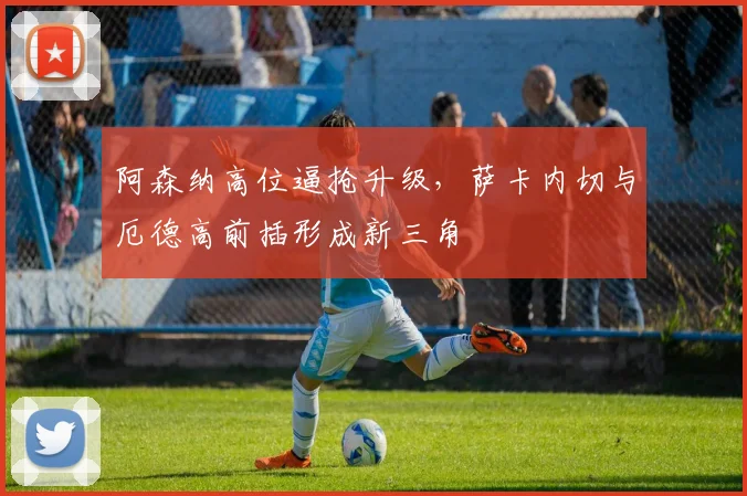 阿森纳高位逼抢升级，萨卡内切与厄德高前插形成新三角