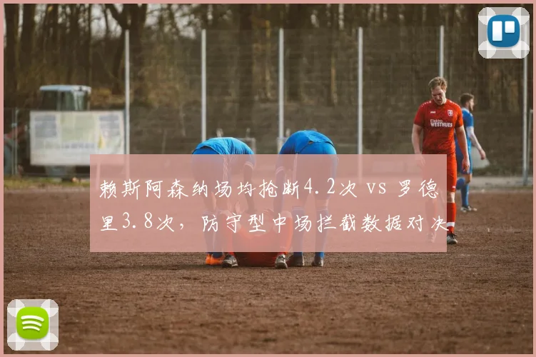赖斯阿森纳场均抢断4.2次 vs 罗德里3.8次，防守型中场拦截数据对决