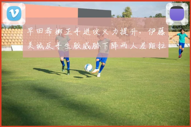 早田希娜正手进攻火力提升，伊藤美诚反手生胶威胁下降两人差距拉大